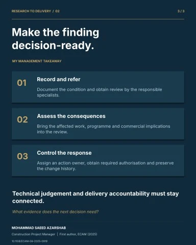RESEARCH TO DELIVERY / 02 3 / 3 Make the finding decision-ready. MY MANAGEMENT TAKEAWAY 01 Record and refer Document the condition and obtain review by the responsible specialists. 02 Assess the consequences Bring the affected work, programme and commercial implications into the review. 03 Control the response Assign an action owner, obtain required authorisation and preserve the change history. Technical judgement and delivery accountability must stay connected. What evidence does the next decision need? MOHAMMAD SAEED AZARSHAB Construction Project Manager | First author, ECAM (2025) 10.1108/ECAM-06-2025-0919